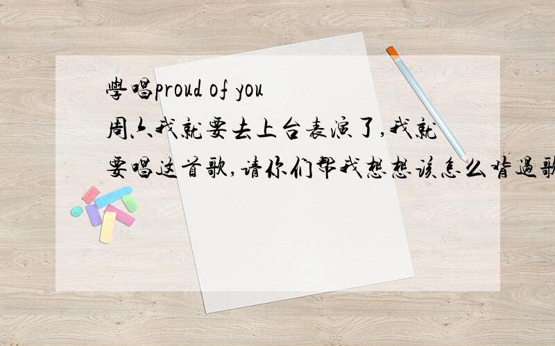 学唱proud of you周六我就要去上台表演了,我就要唱这首歌,请你们帮我想想该怎么背过歌词唱准音节.再说我一上台就害羞.毕竟我才11岁嘛.(*^__^*) 嘻嘻……帮帮忙啦.为什么没人回答%>_