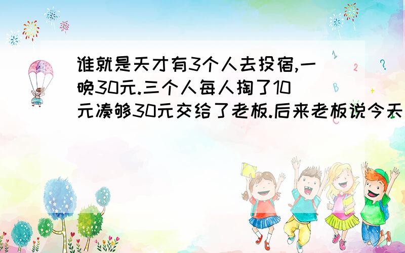 谁就是天才有3个人去投宿,一晚30元.三个人每人掏了10元凑够30元交给了老板.后来老板说今天优惠只要25元就够了,拿出5元命令服务生退还给他们,服务生偷偷藏起了2元,然后,把剩下的3元钱分给