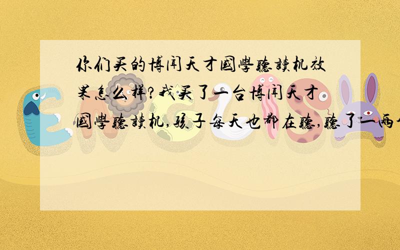 你们买的博闻天才国学听读机效果怎么样?我买了一台博闻天才国学听读机,孩子每天也都在听,听了一两个月,也会跟着念一些古文句子,但是他就很喜欢听后面的童谣和儿歌,国学这方面接受的