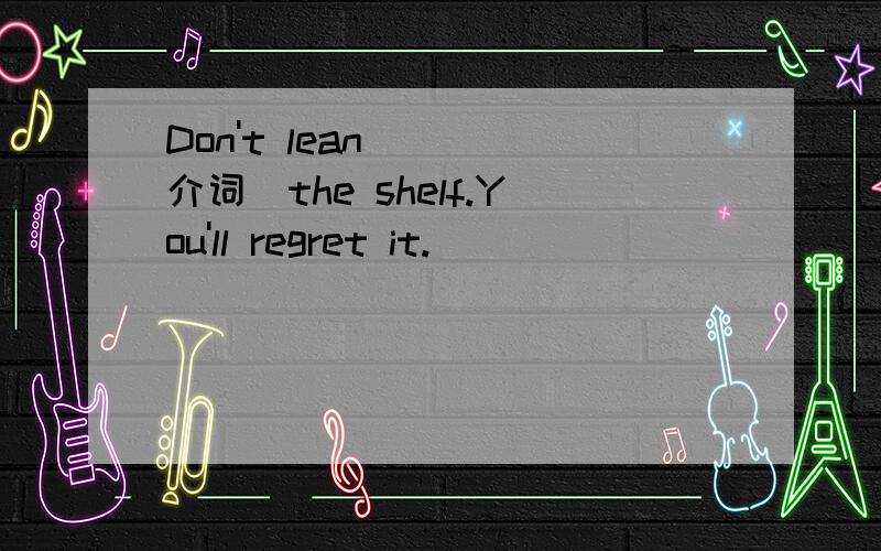 Don't lean __(介词)the shelf.You'll regret it.