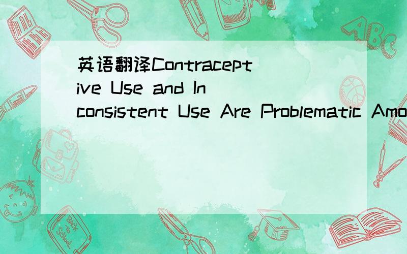 英语翻译Contraceptive Use and Inconsistent Use Are Problematic Among American Women• Half of all unintended pregnancies occur among contraceptive users; 90 percent result from inconsistent or incorrect method use.• By comparison,half