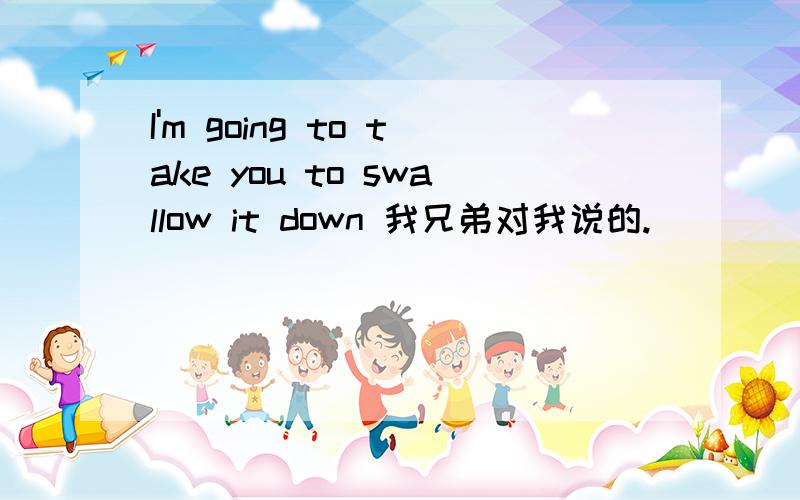 I'm going to take you to swallow it down 我兄弟对我说的.