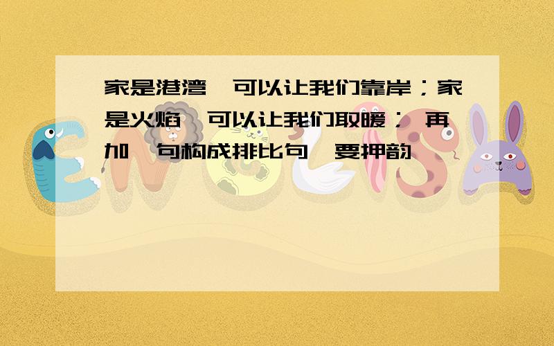 家是港湾,可以让我们靠岸；家是火焰,可以让我们取暖； 再加一句构成排比句,要押韵