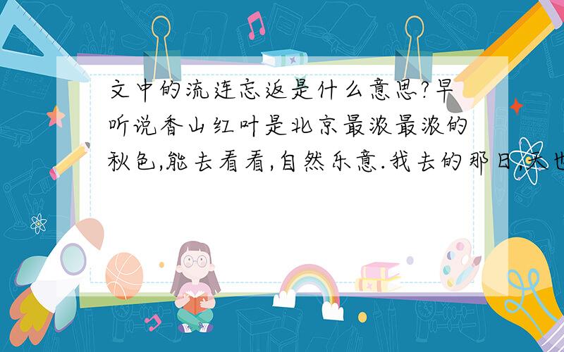 文中的流连忘返是什么意思?早听说香山红叶是北京最浓最浓的秋色,能去看看,自然乐意.我去的那日,天也作美,明净高爽,好得不能再好了.我和同游的朋友一起,顺着南坡,沿着石砌的山路上山.