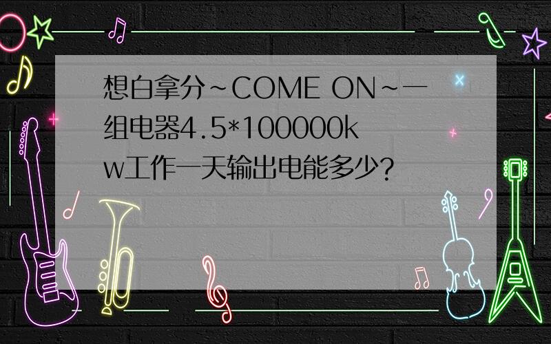 想白拿分~COME ON~一组电器4.5*100000kw工作一天输出电能多少?