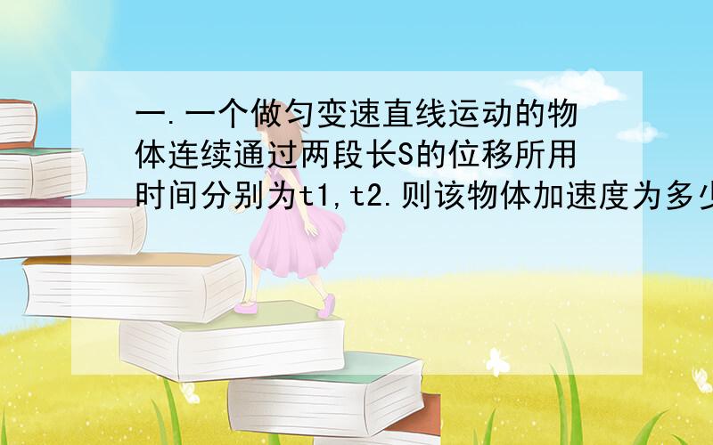 一.一个做匀变速直线运动的物体连续通过两段长S的位移所用时间分别为t1,t2.则该物体加速度为多少?二.一物体作直线运动的速度方程为v=-2t+4,请说明方程中各字母和数字的物理意义.并据此编