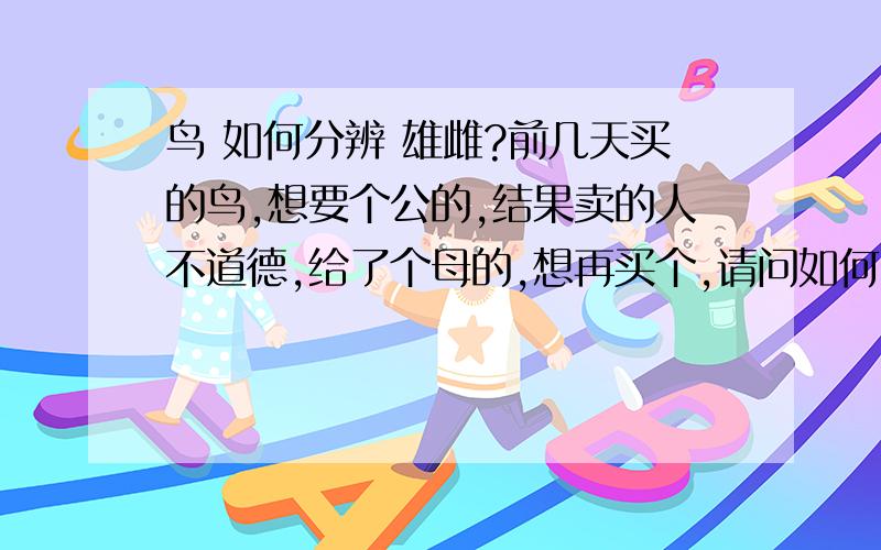 鸟 如何分辨 雄雌?前几天买的鸟,想要个公的,结果卖的人不道德,给了个母的,想再买个,请问如何分辨鸟的雌雄?