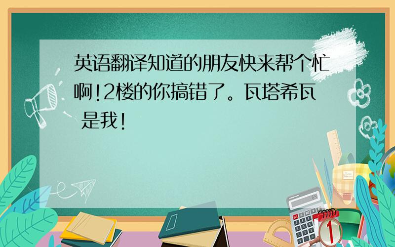 英语翻译知道的朋友快来帮个忙啊!2楼的你搞错了。瓦塔希瓦 是我！