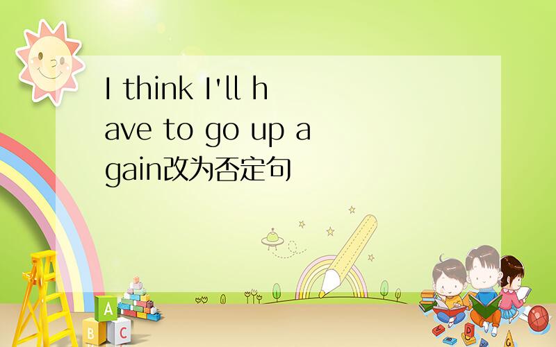 I think I'll have to go up again改为否定句