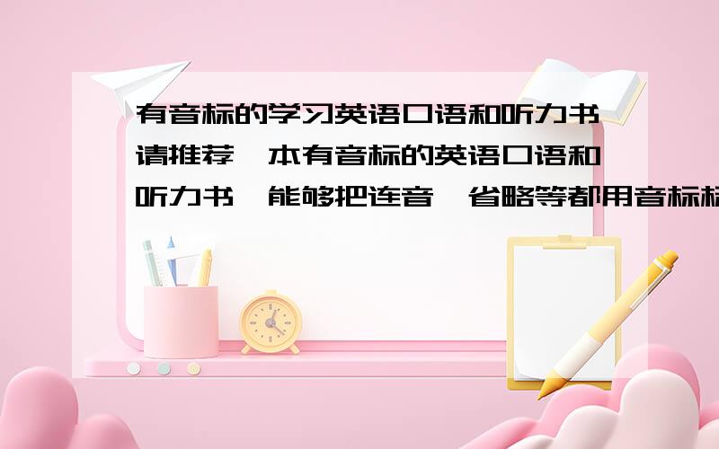 有音标的学习英语口语和听力书请推荐一本有音标的英语口语和听力书,能够把连音、省略等都用音标标明的.台湾版的或KK音标的也可以.主要是学习英语口语能力,能对连音、重读、缩读等有