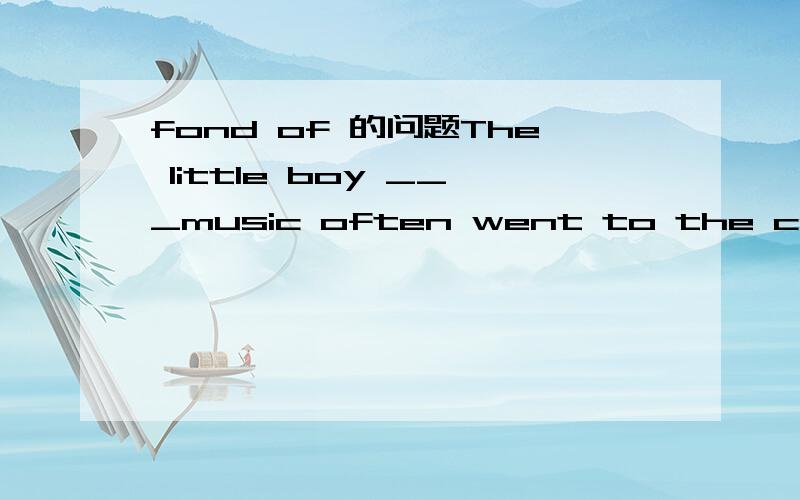 fond of 的问题The little boy ___music often went to the concert with his parents. a/fond ofb/was fond of c/who is fond ofd/be fond of 纠结于a项和d项,谢谢