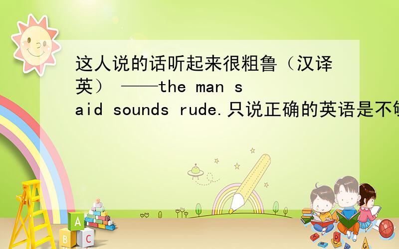 这人说的话听起来很粗鲁（汉译英） ——the man said sounds rude.只说正确的英语是不够的（汉译英）——correct English only isn't enough.当于不同的人交谈时,我们改变说话的方式.（汉译英）When ____wi