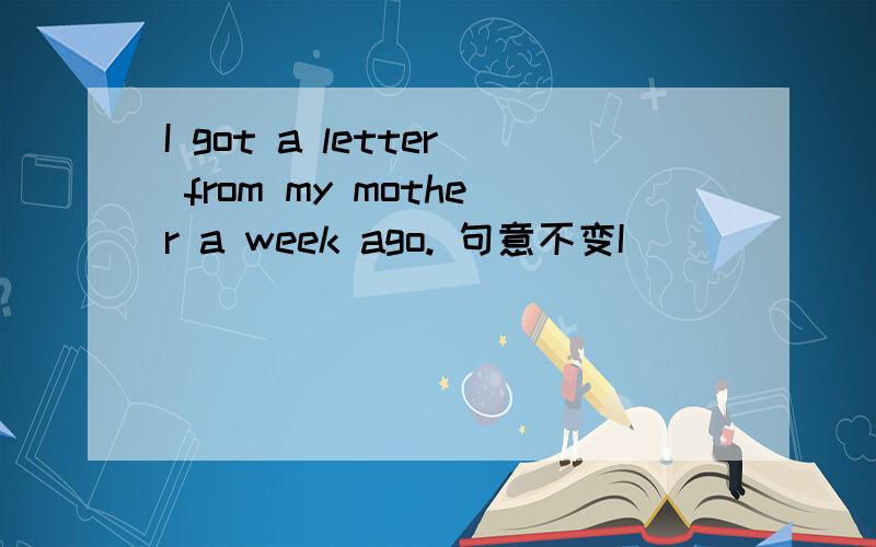 I got a letter from my mother a week ago. 句意不变I ___  ___from my mother a week ago.