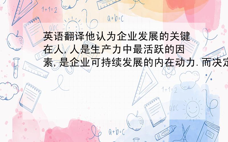 英语翻译他认为企业发展的关键在人,人是生产力中最活跃的因素,是企业可持续发展的内在动力.而决定人行为的要素首先是思维模式和观念,观念不变,再好的决策也无法实施.为此,他把思想政