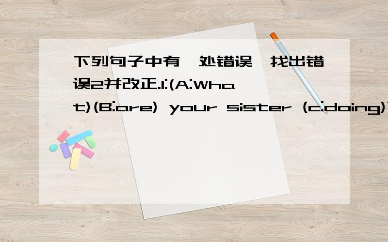 下列句子中有一处错误,找出错误2并改正.1:(A:What)(B:are) your sister (c:doing)?( )2:He (A:is)playing (B:the)(C:football)( )3:(A:Is)(B:he)brother)(C:making)a kite?( )4:(A:She)often(B:goes to)home (C:at)4:00.( )5:Yao Ming (A:is)a(B:good)