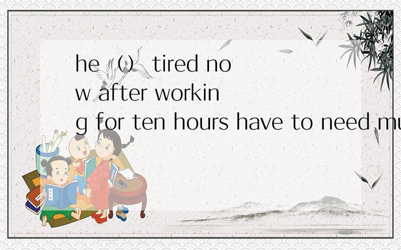 he （） tired now after working for ten hours have to need must would