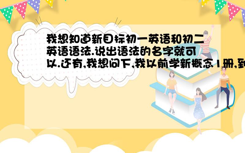 我想知道新目标初一英语和初二英语语法.说出语法的名字就可以.还有,我想问下,我以前学新概念1册,到80课了,如果现在学初二的话可以么?我现在初一.新概念我学的语法有：进行时,过去式,将