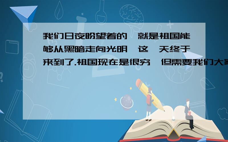 我们日夜盼望着的,就是祖国能够从黑暗走向光明,这一天终于来到了.祖国现在是很穷,但需要我们大家——祖国的儿女们共同去创造.我们是应当回去的.从“终于”你体会到________________,从“