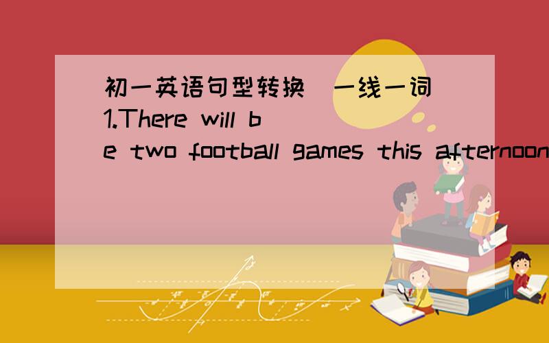 初一英语句型转换(一线一词）1.There will be two football games this afternoon.（同义句）There ___ ___ ___ ____two football games this afternoon.2.The old man said nothing and went downstairs.(同义句）The old man went downstairs _