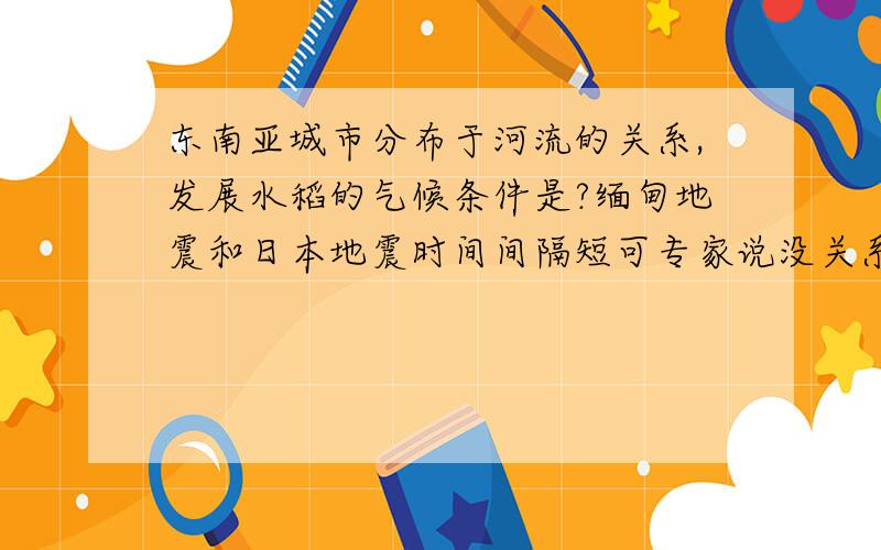 东南亚城市分布于河流的关系,发展水稻的气候条件是?缅甸地震和日本地震时间间隔短可专家说没关系依据?一共三问,都要回答谢谢