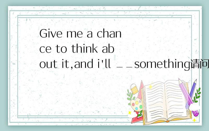 Give me a chance to think about it,and i'll __something请问各位英语高手括号内填哪个单词才好呢,怎么翻译,come up with / in many ways / at great expense /