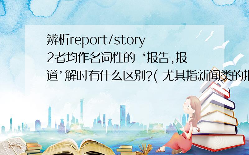 辨析report/story2者均作名词性的 ‘报告,报道’解时有什么区别?( 尤其指新闻类的报导时）如：1.Did you read the the newspaper reports of the accident?2.He made a detailed report on the report.3.We can write a story about