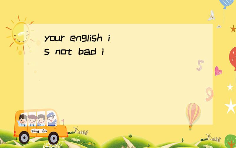 your english is not bad i