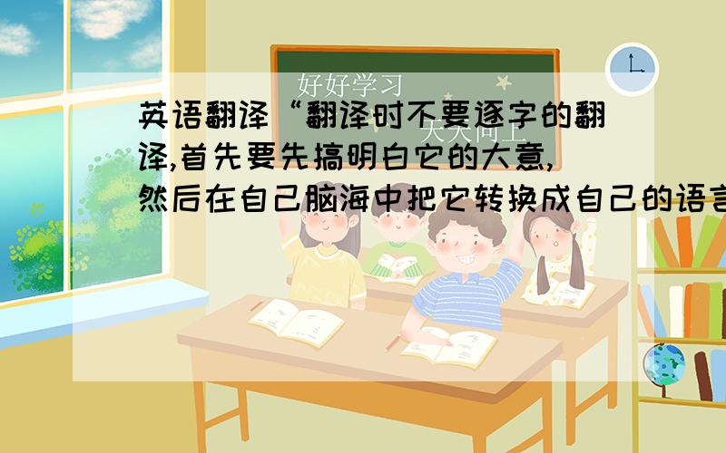 英语翻译“翻译时不要逐字的翻译,首先要先搞明白它的大意,然后在自己脑海中把它转换成自己的语言,这样才能给出更合理更贴切的翻译.避免太中式了.”