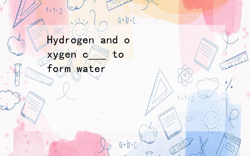 Hydrogen and oxygen c___ to form water