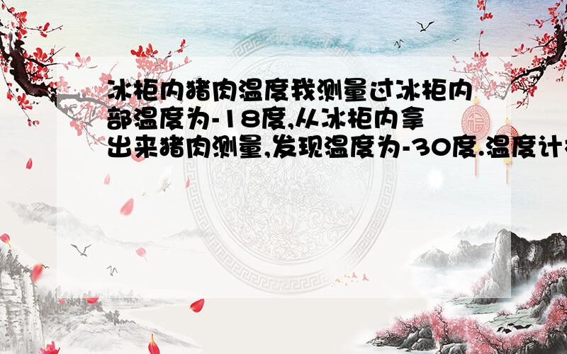 冰柜内猪肉温度我测量过冰柜内部温度为-18度,从冰柜内拿出来猪肉测量,发现温度为-30度.温度计校验过,是准确的,这是为什么?