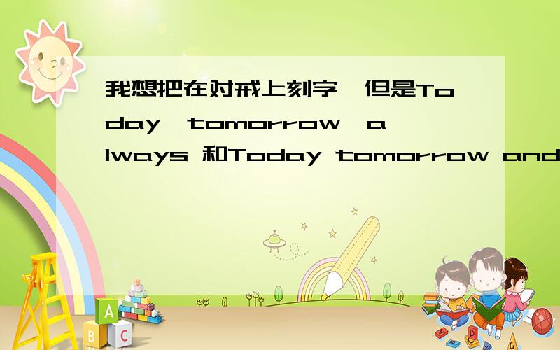 我想把在对戒上刻字,但是Today,tomorrow,always 和Today tomorrow and forever 太长了,没办法刻,请朋友们,帮我简称下,要好看点,不能超过6字,2个字母=1个字