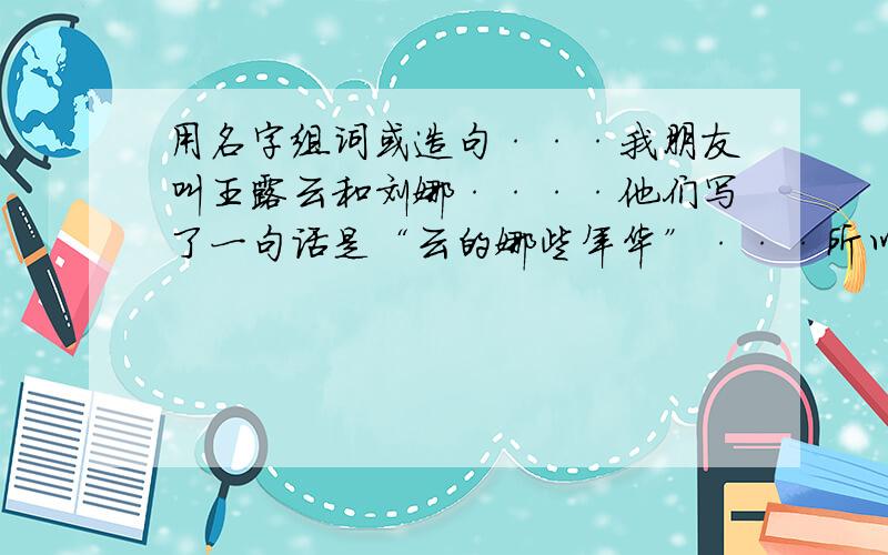 用名字组词或造句···我朋友叫王露云和刘娜····他们写了一句话是“云的娜些年华”···所以我想用“倩”和“鑫”造句或者组词··谢谢了····