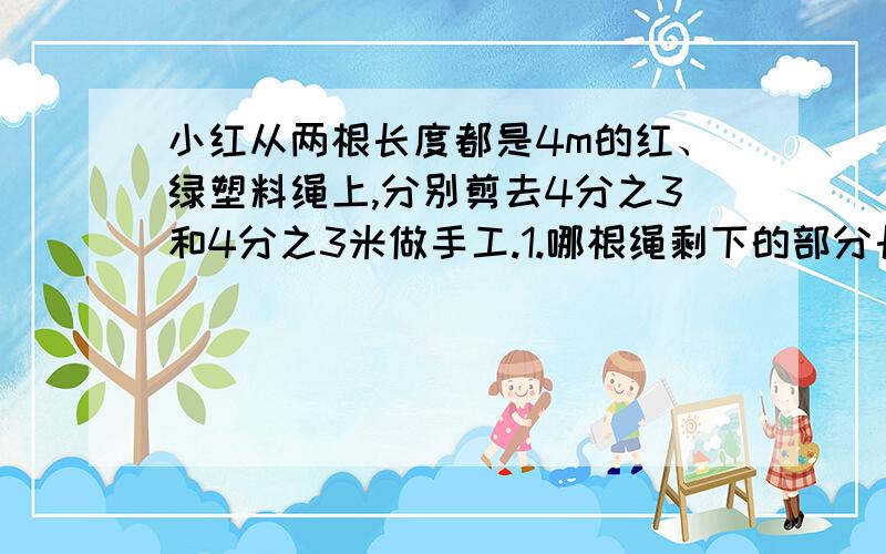 小红从两根长度都是4m的红、绿塑料绳上,分别剪去4分之3和4分之3米做手工.1.哪根绳剩下的部分长?2.当两根绳长度是几米时,分别剪去4分之3和4分之3米后剩下的部分同样长?