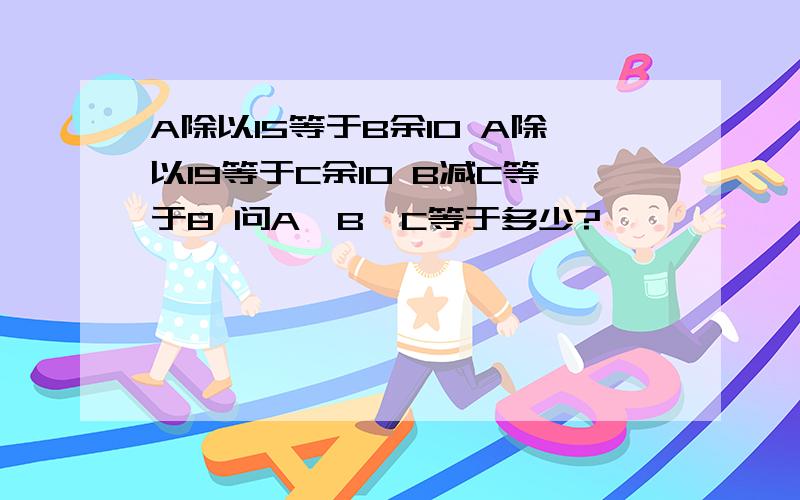 A除以15等于B余10 A除以19等于C余10 B减C等于8 问A,B,C等于多少?