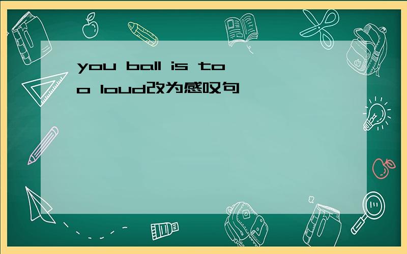 you ball is too loud改为感叹句