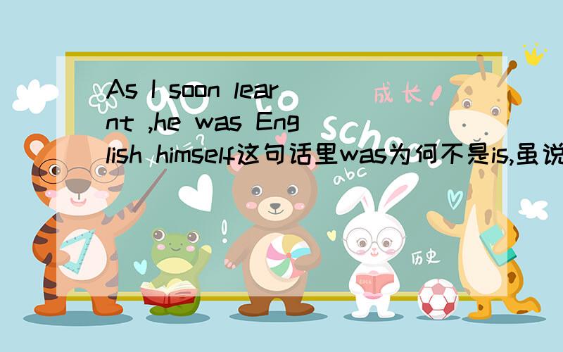 As I soon learnt ,he was English himself这句话里was为何不是is,虽说时态一致,但我们知道一般过去时表示的是过去的一去不复返的行为状态,而他是英国人能说以前是现在就不是了?不太明白