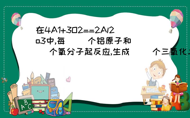 在4A1+3O2==2Al2o3中,每( )个铝原子和( )个氧分子起反应,生成( )个三氧化二铝分子接上从他们彼此之间的质量比来看,每（ ）份质量的铝跟（ ）份质量的氧气反应,生成（ ）份质量的三氧化二铝