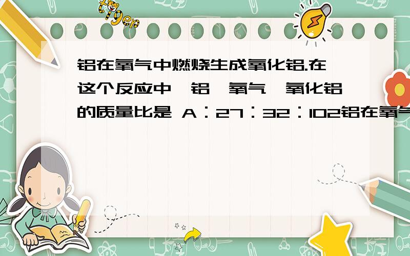 铝在氧气中燃烧生成氧化铝.在这个反应中,铝、氧气、氧化铝的质量比是 A：27：32：102铝在氧气中燃烧生成氧化铝.在这个反应中,铝、氧气、氧化铝的质量比是    A：27：32：102    B：27：24：43