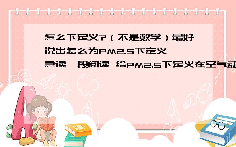 怎么下定义?（不是数学）最好说出怎么为PM2.5下定义,急读一段阅读 给PM2.5下定义在空气动力学和环境气象学中，颗粒物是按直径大小来分类的，粒径小于100微米的称为TSP，即总悬浮物颗粒；