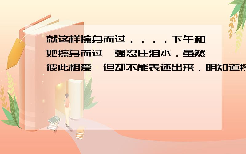 就这样擦身而过．．．．下午和她擦身而过,强忍住泪水．虽然彼此相爱,但却不能表述出来．明知道擦身而过后,就再没有机会见面,还是默默地擦身而过．．．．就这样擦身而过,难道是注定