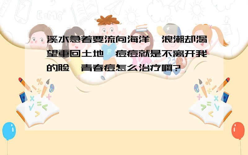 溪水急着要流向海洋,浪潮却渴望重回土地,痘痘就是不离开我的脸,青春痘怎么治疗啊?