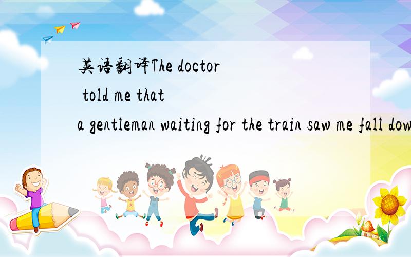 英语翻译The doctor told me that a gentleman waiting for the train saw me fall down．He got to my side at once ,and told others to call 911．He stayed with me until the ambulance(救护车) arrived．Then he went with me to the hospital,which ma