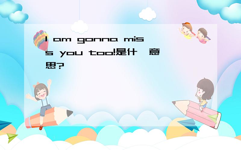 I am gonna miss you too!是什麽意思?