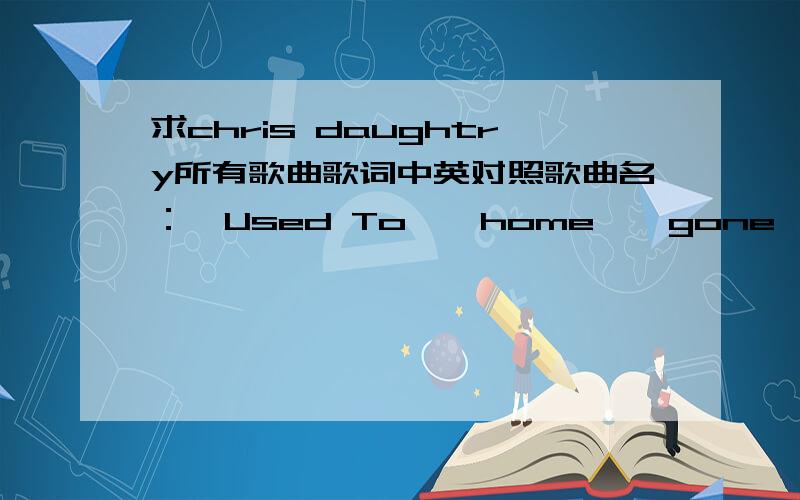 求chris daughtry所有歌曲歌词中英对照歌曲名：《Used To》《home》《gone》《Feels Like Tonight》《crashed》《Breakdown》《sorry》《all these lives》《There And Back Again》《what about now》因为很喜欢,但是英语