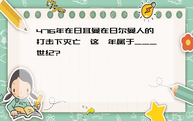 476年在日耳曼在日尔曼人的打击下灭亡,这一年属于___世纪?