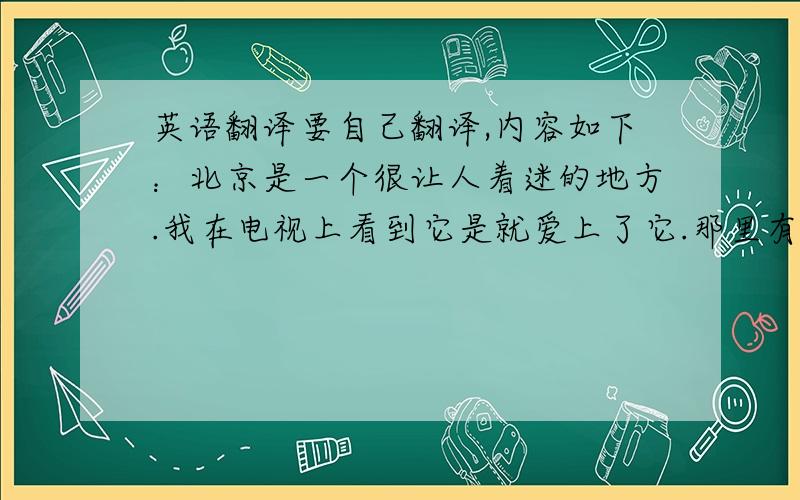 英语翻译要自己翻译,内容如下：北京是一个很让人着迷的地方.我在电视上看到它是就爱上了它.那里有故宫有长城,虽然北京的夏季很热.我现在开始存钱将来一定去北京,为了我的梦想,北京请