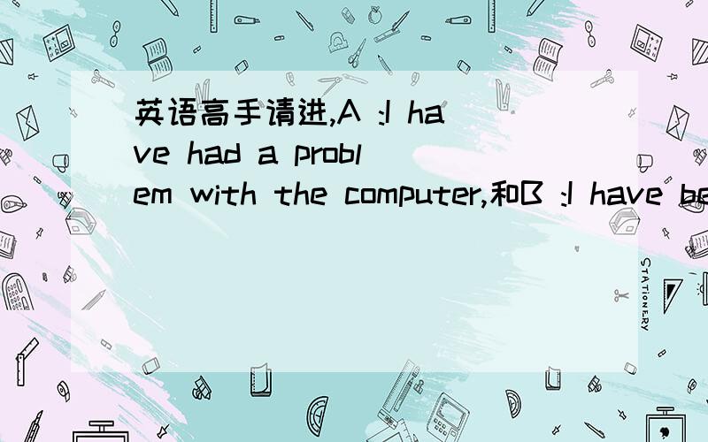 英语高手请进,A :I have had a problem with the computer,和B :I have been having problems with the computer所对应的问题是what is the matter with it 为什么是b而不是a