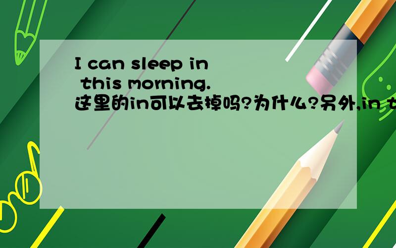 I can sleep in this morning.这里的in可以去掉吗?为什么?另外,in this morning在这里是什么句子成分?是时间状语吗?