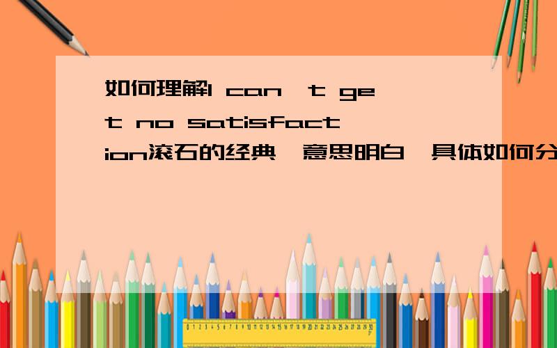 如何理解I can't get no satisfaction滚石的经典,意思明白,具体如何分析越清楚越好,明白人告诉我感恩戴德了!!!牛人在哪里