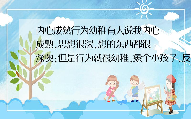 内心成熟行为幼稚有人说我内心成熟,思想很深,想的东西都很深奥;但是行为就很幼稚,象个小孩子,反差很大...这是为什么?是我有双重性格吗?怎样把它们调得平衡点,让别人教容易接受?我已经